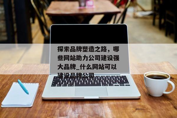 探索品牌塑造之路，哪些網站助力公司建設強大品牌_什么網站可以建設品牌公司