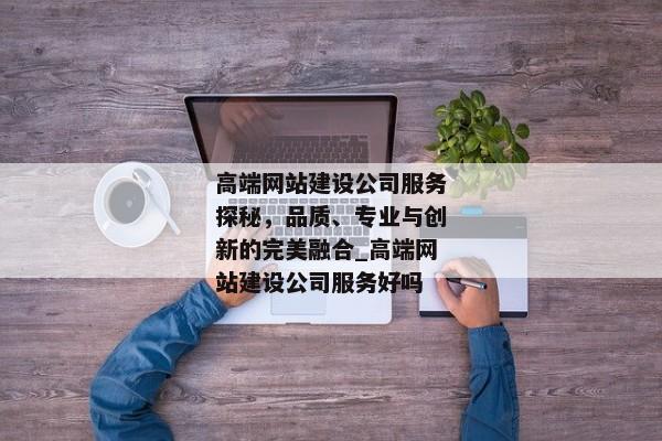 高端網(wǎng)站建設(shè)公司服務(wù)探秘，品質(zhì)、專業(yè)與創(chuàng)新的完美融合_高端網(wǎng)站建設(shè)公司服務(wù)好嗎