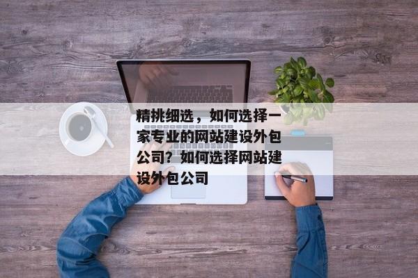 精挑細(xì)選，如何選擇一家專業(yè)的網(wǎng)站建設(shè)外包公司？如何選擇網(wǎng)站建設(shè)外包公司