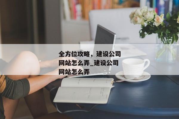全方位攻略，建設(shè)公司網(wǎng)站怎么弄_建設(shè)公司網(wǎng)站怎么弄