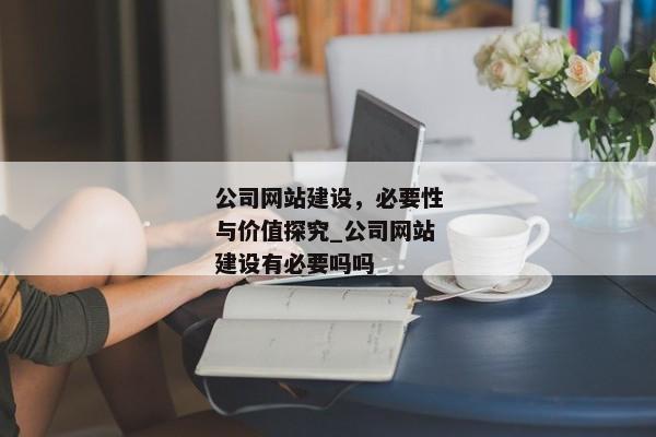 公司網(wǎng)站建設(shè)，必要性與價(jià)值探究_公司網(wǎng)站建設(shè)有必要嗎嗎