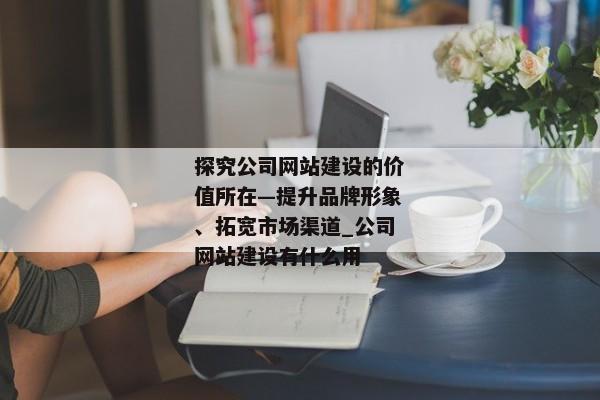 探究公司網(wǎng)站建設的價值所在—提升品牌形象、拓寬市場渠道_公司網(wǎng)站建設有什么用