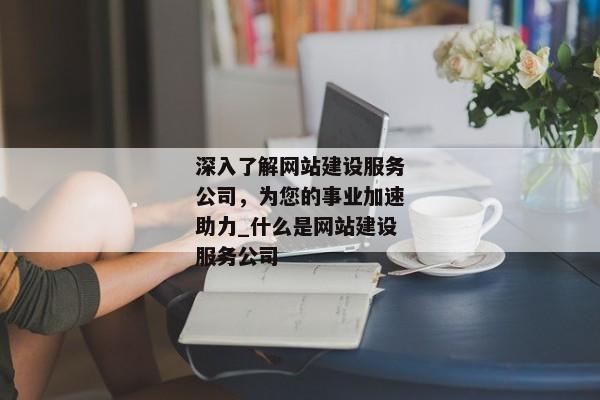 深入了解網站建設服務公司，為您的事業(yè)加速助力_什么是網站建設服務公司
