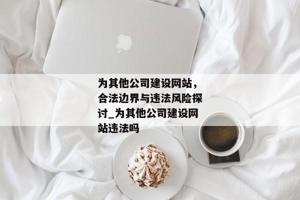 為其他公司建設(shè)網(wǎng)站，合法邊界與違法風險探討_為其他公司建設(shè)網(wǎng)站違法嗎