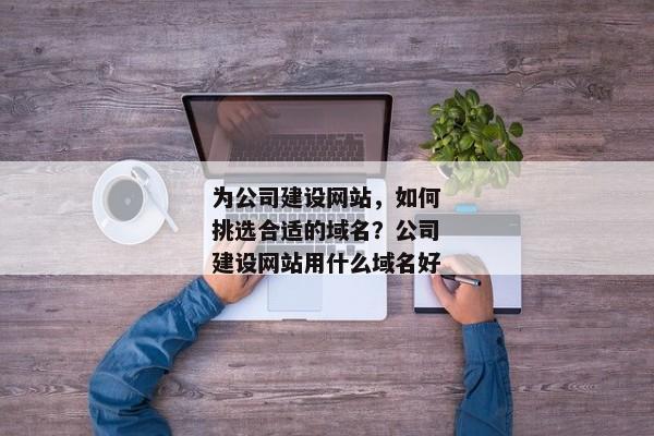 為公司建設(shè)網(wǎng)站，如何挑選合適的域名？公司建設(shè)網(wǎng)站用什么域名好