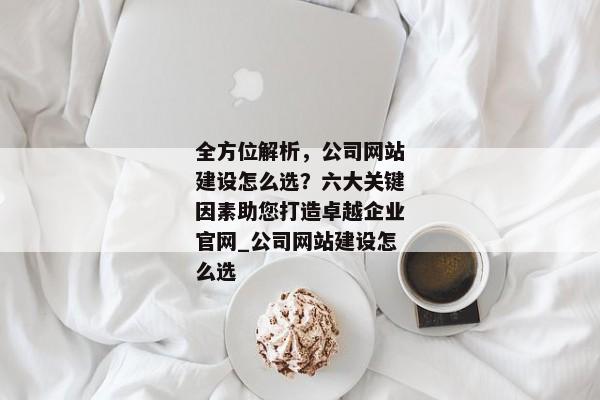 全方位解析，公司網(wǎng)站建設(shè)怎么選？六大關(guān)鍵因素助您打造卓越企業(yè)官網(wǎng)_公司網(wǎng)站建設(shè)怎么選