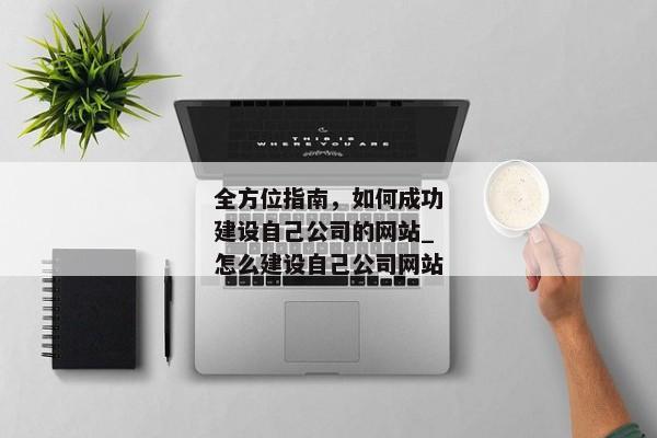 全方位指南，如何成功建設自己公司的網(wǎng)站_怎么建設自己公司網(wǎng)站
