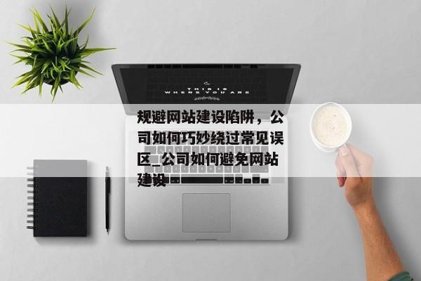 規(guī)避網(wǎng)站建設(shè)陷阱，公司如何巧妙繞過常見誤區(qū)_公司如何避免網(wǎng)站建設(shè)