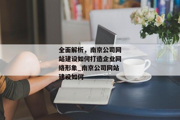 全面解析，南京公司網(wǎng)站建設(shè)如何打造企業(yè)網(wǎng)絡(luò)形象_南京公司網(wǎng)站建設(shè)如何
