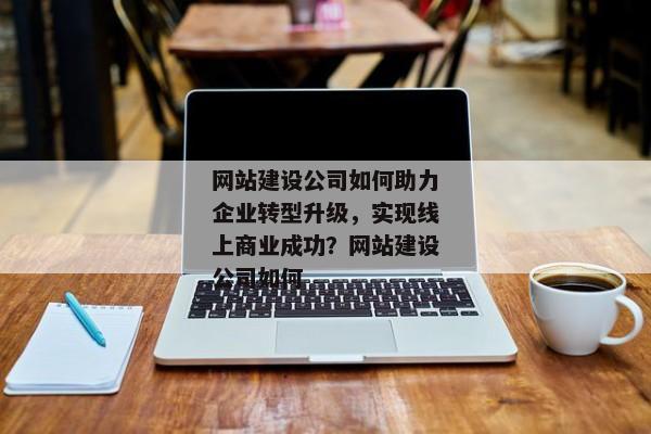 網(wǎng)站建設(shè)公司如何助力企業(yè)轉(zhuǎn)型升級(jí)，實(shí)現(xiàn)線上商業(yè)成功？網(wǎng)站建設(shè)公司如何