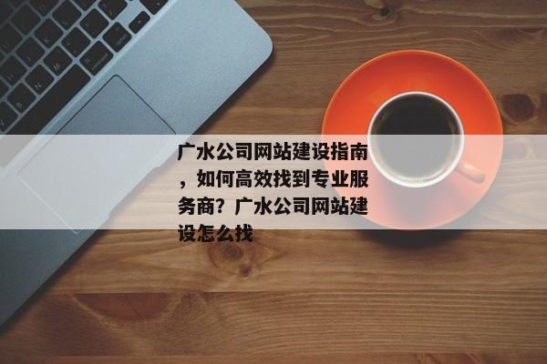 廣水公司網(wǎng)站建設(shè)指南，如何高效找到專業(yè)服務(wù)商？廣水公司網(wǎng)站建設(shè)怎么找