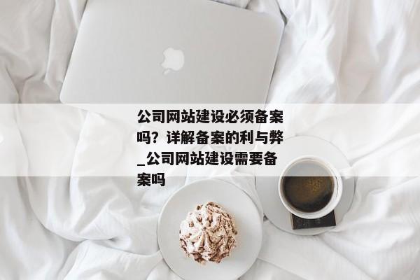 公司網(wǎng)站建設(shè)必須備案嗎？詳解備案的利與弊_公司網(wǎng)站建設(shè)需要備案嗎