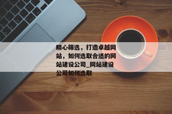精心篩選，打造卓越網(wǎng)站，如何選取合適的網(wǎng)站建設(shè)公司_網(wǎng)站建設(shè)公司如何選取