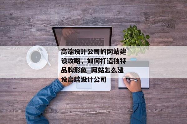 高端設(shè)計公司的網(wǎng)站建設(shè)攻略，如何打造獨特品牌形象_網(wǎng)站怎么建設(shè)高端設(shè)計公司
