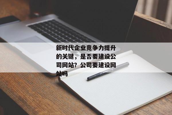 新時代企業(yè)競爭力提升的關鍵，是否要建設公司網站？公司要建設網站嗎
