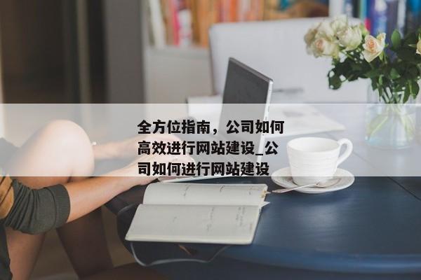 全方位指南，公司如何高效進行網(wǎng)站建設_公司如何進行網(wǎng)站建設