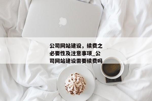 公司網(wǎng)站建設(shè)，續(xù)費(fèi)之必要性及注意事項(xiàng)_公司網(wǎng)站建設(shè)需要續(xù)費(fèi)嗎