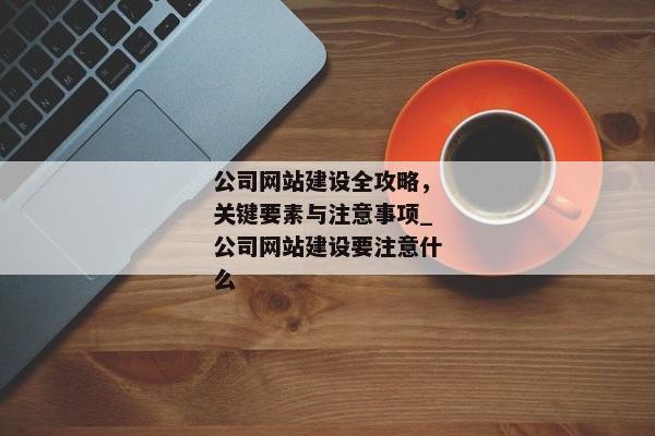 公司網(wǎng)站建設(shè)全攻略，關(guān)鍵要素與注意事項(xiàng)_公司網(wǎng)站建設(shè)要注意什么