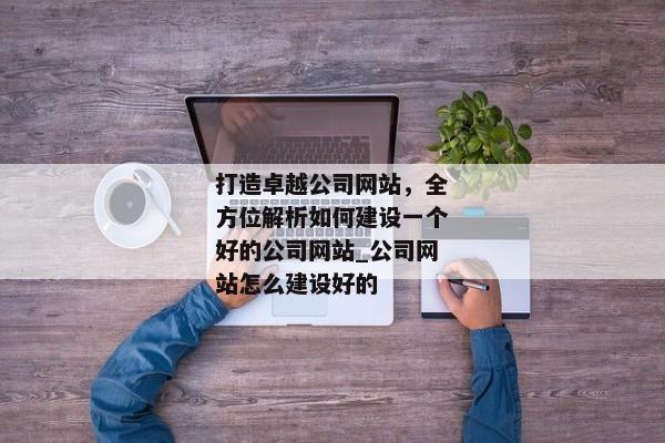打造卓越公司網(wǎng)站，全方位解析如何建設一個好的公司網(wǎng)站_公司網(wǎng)站怎么建設好的