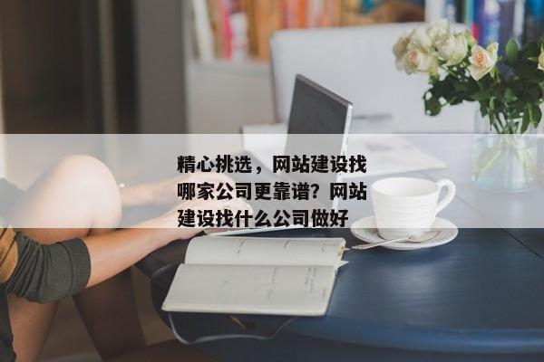 精心挑選，網(wǎng)站建設找哪家公司更靠譜？網(wǎng)站建設找什么公司做好