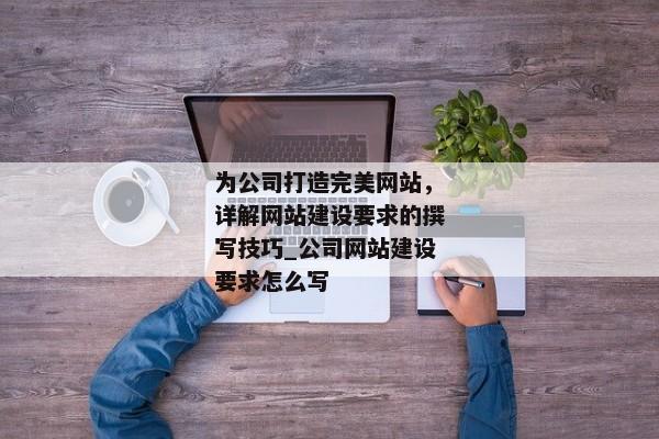 為公司打造完美網(wǎng)站，詳解網(wǎng)站建設(shè)要求的撰寫技巧_公司網(wǎng)站建設(shè)要求怎么寫