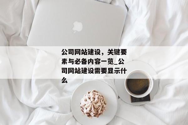 公司網(wǎng)站建設(shè)，關(guān)鍵要素與必備內(nèi)容一覽_公司網(wǎng)站建設(shè)需要顯示什么