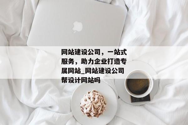 網(wǎng)站建設(shè)公司，一站式服務(wù)，助力企業(yè)打造專屬網(wǎng)站_網(wǎng)站建設(shè)公司幫設(shè)計網(wǎng)站嗎