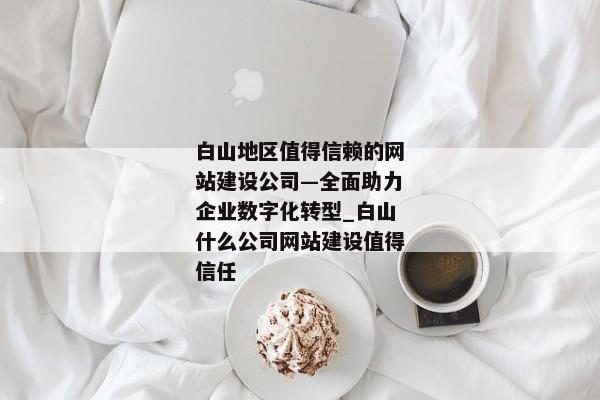 白山地區(qū)值得信賴的網站建設公司—全面助力企業(yè)數字化轉型_白山什么公司網站建設值得信任
