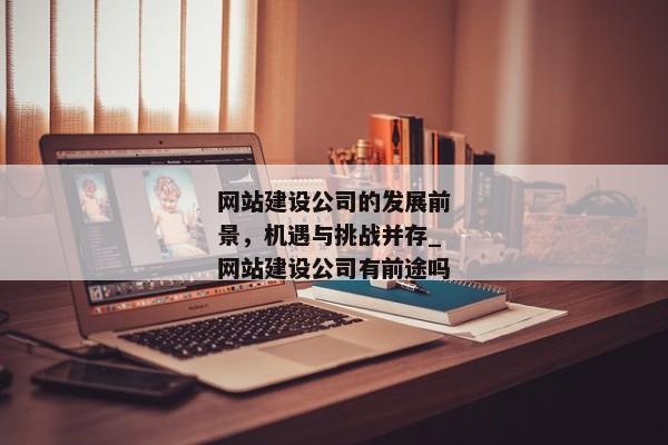 網(wǎng)站建設(shè)公司的發(fā)展前景，機遇與挑戰(zhàn)并存_網(wǎng)站建設(shè)公司有前途嗎
