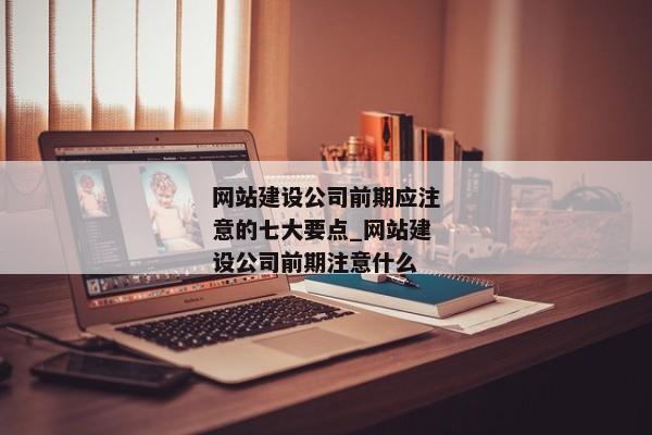 網(wǎng)站建設(shè)公司前期應(yīng)注意的七大要點_網(wǎng)站建設(shè)公司前期注意什么