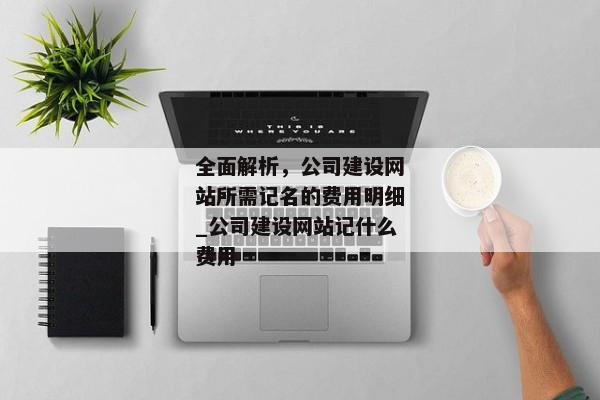 全面解析，公司建設(shè)網(wǎng)站所需記名的費用明細(xì)_公司建設(shè)網(wǎng)站記什么費用