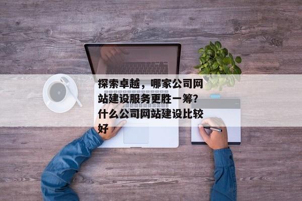 探索卓越，哪家公司網(wǎng)站建設(shè)服務(wù)更勝一籌？什么公司網(wǎng)站建設(shè)比較好