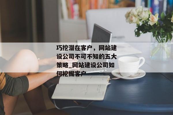巧挖潛在客戶，網(wǎng)站建設(shè)公司不可不知的五大策略_網(wǎng)站建設(shè)公司如何挖掘客戶