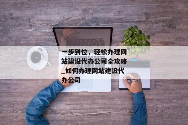 一步到位，輕松辦理網(wǎng)站建設(shè)代辦公司全攻略_如何辦理網(wǎng)站建設(shè)代辦公司