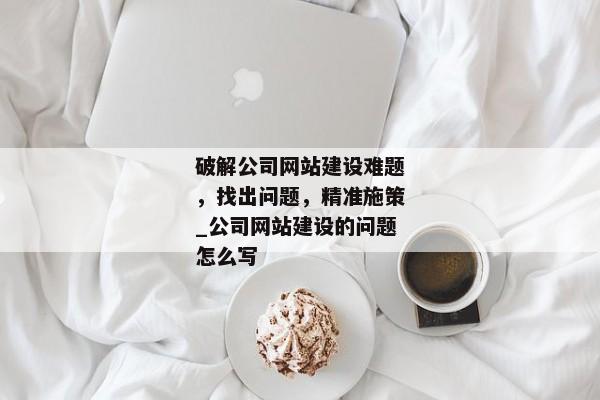 破解公司網(wǎng)站建設(shè)難題，找出問題，精準(zhǔn)施策_(dá)公司網(wǎng)站建設(shè)的問題怎么寫