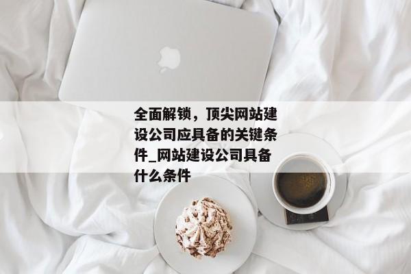 全面解鎖，頂尖網站建設公司應具備的關鍵條件_網站建設公司具備什么條件