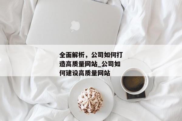 全面解析，公司如何打造高質(zhì)量網(wǎng)站_公司如何建設(shè)高質(zhì)量網(wǎng)站