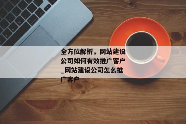 全方位解析，網(wǎng)站建設(shè)公司如何有效推廣客戶_網(wǎng)站建設(shè)公司怎么推廣客戶