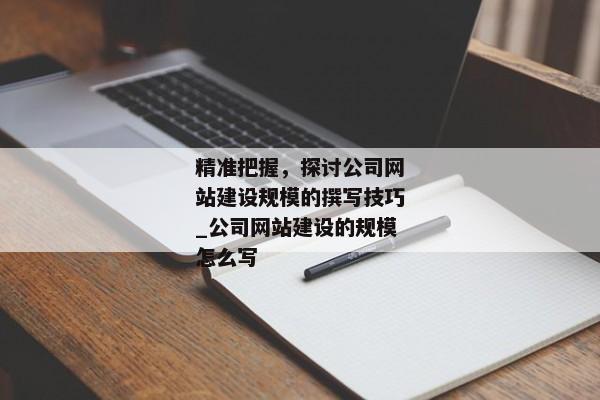 精準把握，探討公司網站建設規(guī)模的撰寫技巧_公司網站建設的規(guī)模怎么寫