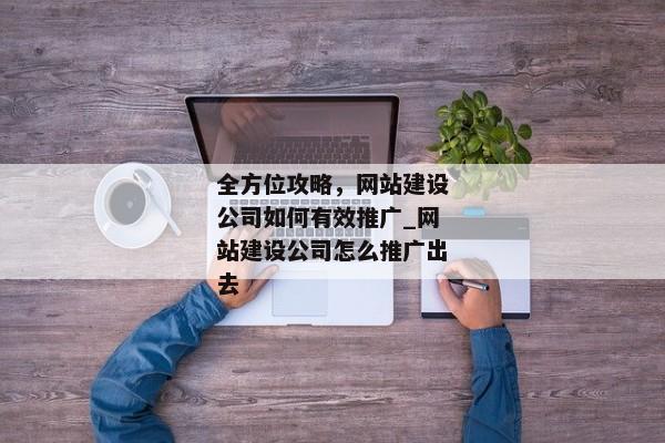 全方位攻略，網(wǎng)站建設(shè)公司如何有效推廣_網(wǎng)站建設(shè)公司怎么推廣出去