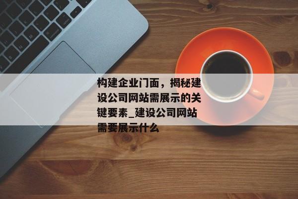 構(gòu)建企業(yè)門面，揭秘建設(shè)公司網(wǎng)站需展示的關(guān)鍵要素_建設(shè)公司網(wǎng)站需要展示什么