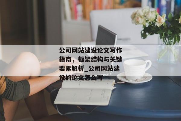 公司網(wǎng)站建設(shè)論文寫作指南，框架結(jié)構(gòu)與關(guān)鍵要素解析_公司網(wǎng)站建設(shè)的論文怎么寫
