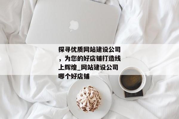 探尋優(yōu)質(zhì)網(wǎng)站建設(shè)公司，為您的好店鋪打造線上輝煌_網(wǎng)站建設(shè)公司哪個(gè)好店鋪