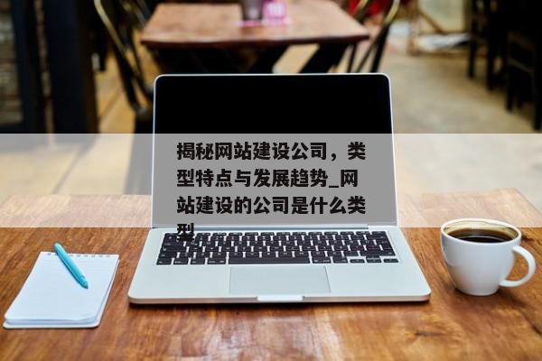 揭秘網(wǎng)站建設(shè)公司，類型特點與發(fā)展趨勢_網(wǎng)站建設(shè)的公司是什么類型