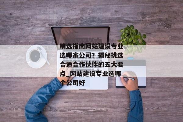 精選指南網(wǎng)站建設(shè)專業(yè)選哪家公司？揭秘挑選合適合作伙伴的五大要點(diǎn)_網(wǎng)站建設(shè)專業(yè)選哪個(gè)公司好