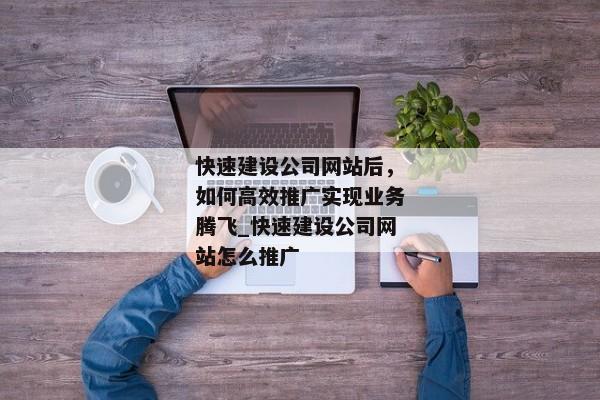 快速建設(shè)公司網(wǎng)站后，如何高效推廣實(shí)現(xiàn)業(yè)務(wù)騰飛_快速建設(shè)公司網(wǎng)站怎么推廣