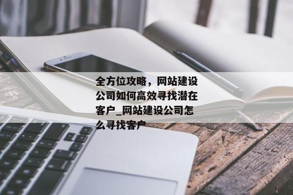 全方位攻略，網(wǎng)站建設(shè)公司如何高效尋找潛在客戶_網(wǎng)站建設(shè)公司怎么尋找客戶