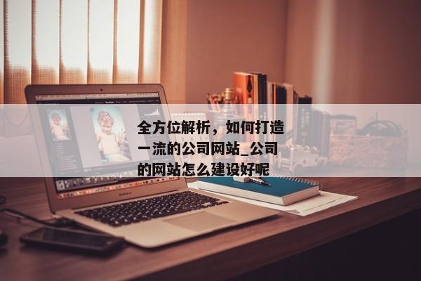 全方位解析，如何打造一流的公司網(wǎng)站_公司的網(wǎng)站怎么建設(shè)好呢