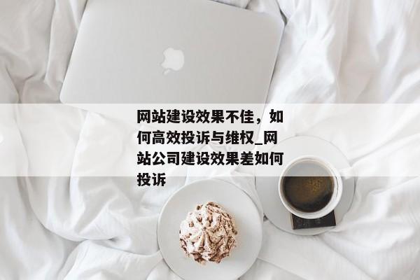 網(wǎng)站建設效果不佳，如何高效投訴與維權_網(wǎng)站公司建設效果差如何投訴