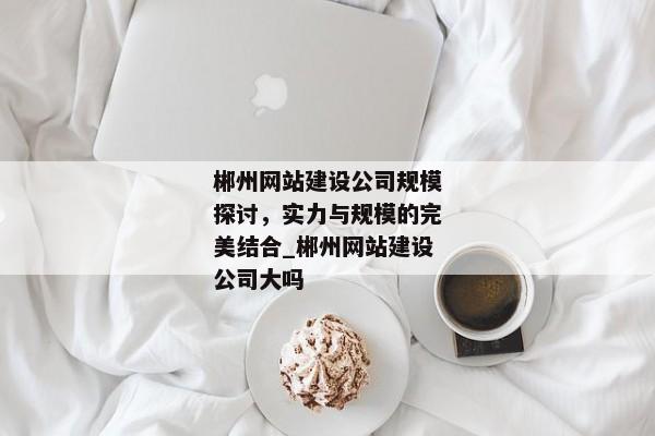 郴州網(wǎng)站建設公司規(guī)模探討，實力與規(guī)模的完美結合_郴州網(wǎng)站建設公司大嗎